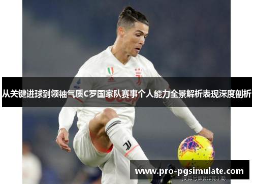 从关键进球到领袖气质C罗国家队赛事个人能力全景解析表现深度剖析