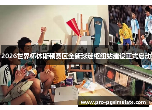 2026世界杯休斯顿赛区全新球迷枢纽站建设正式启动