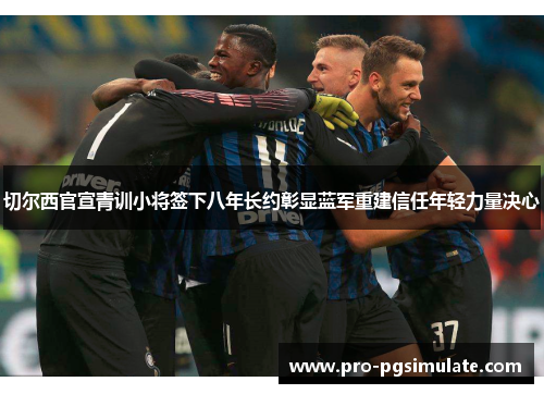 切尔西官宣青训小将签下八年长约彰显蓝军重建信任年轻力量决心