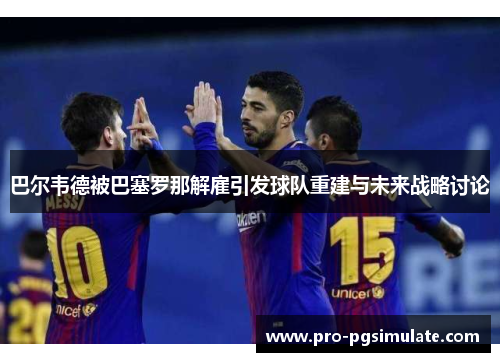 巴尔韦德被巴塞罗那解雇引发球队重建与未来战略讨论