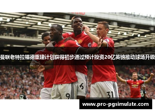 曼联老特拉福德重建计划获得初步通过预计投资20亿英镑推动球场升级