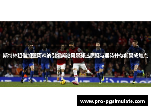 斯特林租借加盟阿森纳引爆舆论风暴球迷质疑与期待并存前景成焦点