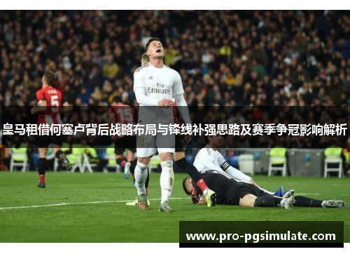 皇马租借何塞卢背后战略布局与锋线补强思路及赛季争冠影响解析