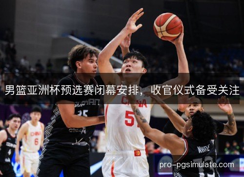 男篮亚洲杯预选赛闭幕安排,收官仪式备受关注 男篮亚洲杯预选赛闭幕安排,收官仪式备受关注